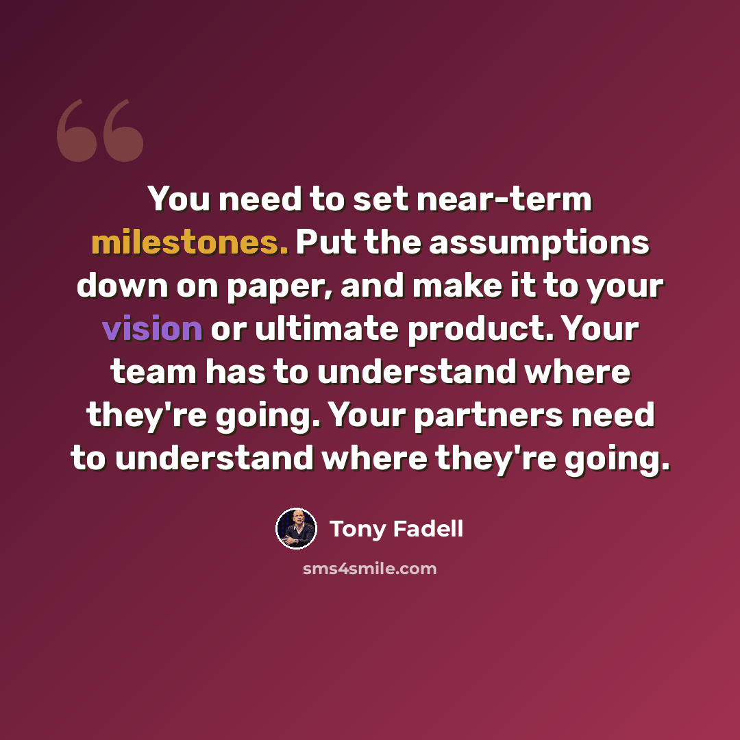 “You need to set near-term milestones. Put the assumptions down on paper, and make it to your vision or ultimate product. Your team has to understand where they're going. Your partners need to understand where they're going.” quote by Tony Fadell