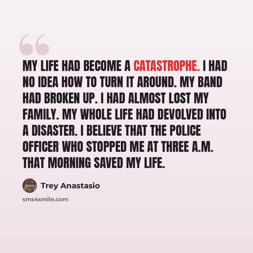 “My life had become a catastrophe. I had no idea how to turn it around. My band had broken up. I had almost lost my family. My whole life had devolved into a disaster. I believe that the police officer who stopped me at three a.m. that morning saved my life.” quote by Trey Anastasio