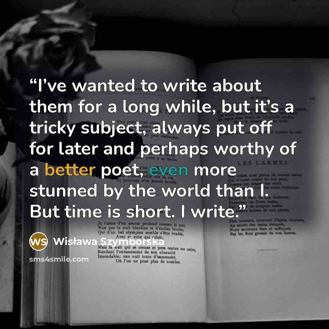 “I’ve wanted to write about them for a long while, but it’s a tricky subject, always put off for later and perhaps worthy of a better poet, even more stunned by the world than I. But time is short. I write.” quote by Wisława Szymborska