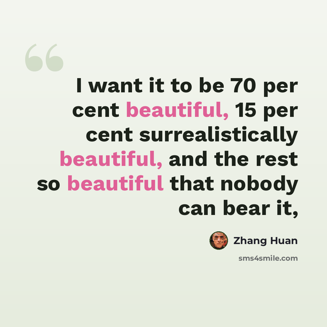 “I want it to be 70 per cent beautiful, 15 per cent surrealistically beautiful, and the rest so beautiful that nobody can bear it,” quote by Zhang Huan