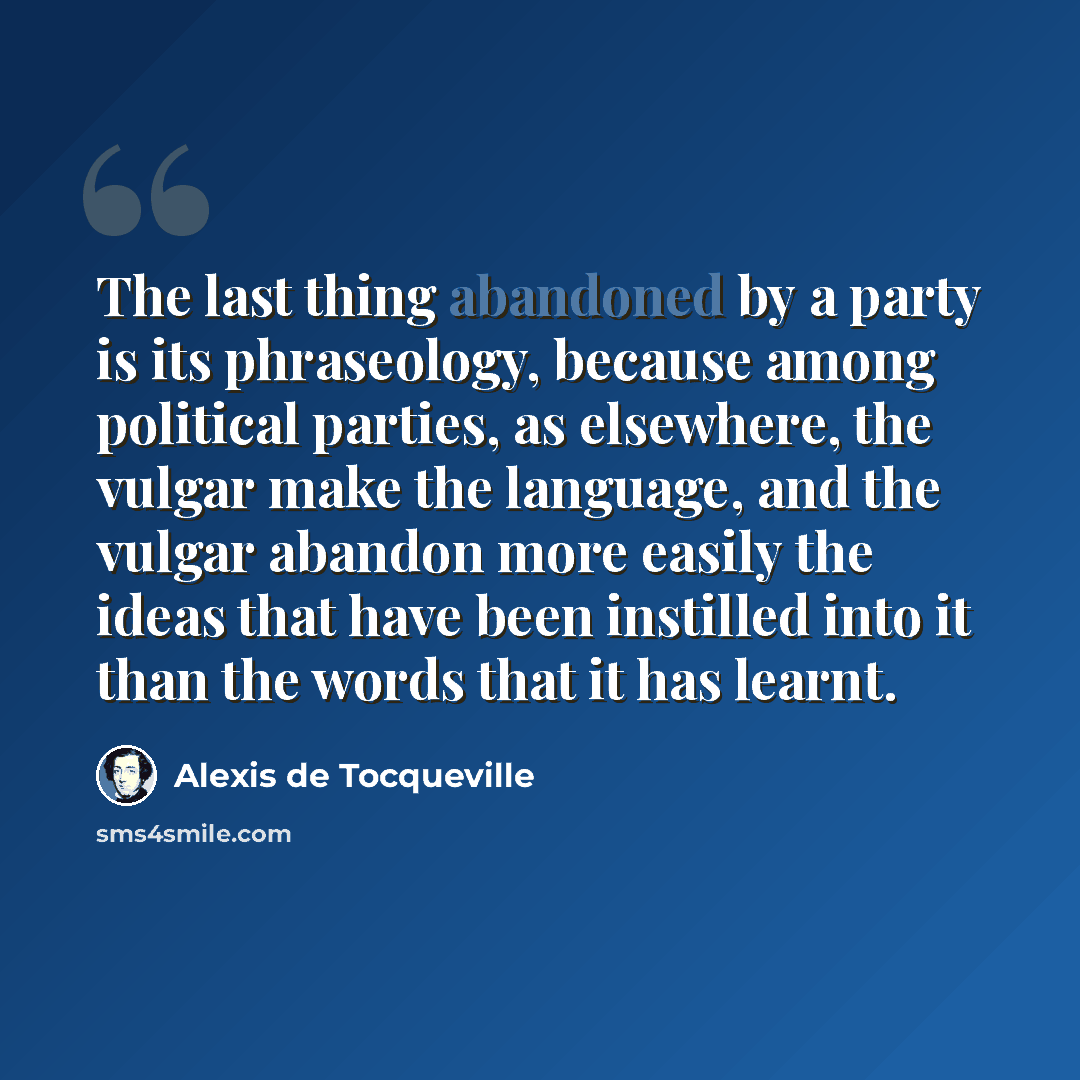 “The last thing abandoned by a party is its phraseology, because among political parties, as elsewhere, the vulgar make the language, and the vulgar abandon more easily the ideas that have been instilled into it than the words that it has learnt.” quote by Alexis de Tocqueville