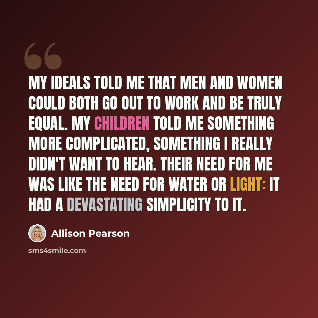 “My ideals told me that men and women could both go out to work and be truly equal. My children told me something more complicated, something I really didn't want to hear. Their need for me was like the need for water or light: it had a devastating simplicity to it.” quote by Allison Pearson
