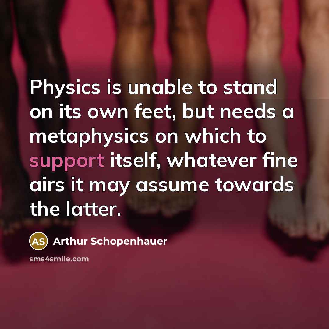 “Physics is unable to stand on its own feet, but needs a metaphysics on which to support itself, whatever fine airs it may assume towards the latter.” quote by Arthur Schopenhauer