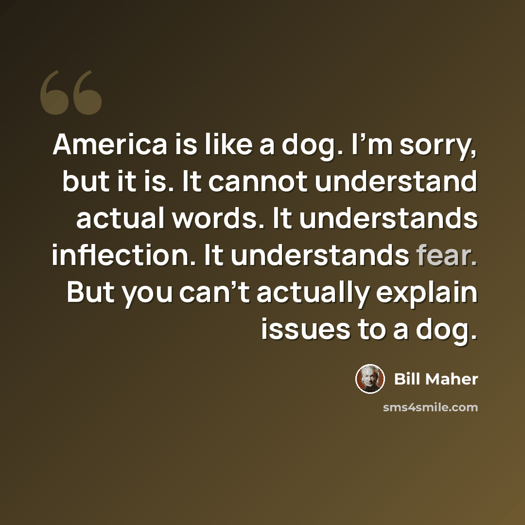 “America is like a dog. I'm sorry, but it is. It cannot understand actual words. It understands inflection. It understands fear. But you can't actually explain issues to a dog.” quote by Bill Maher