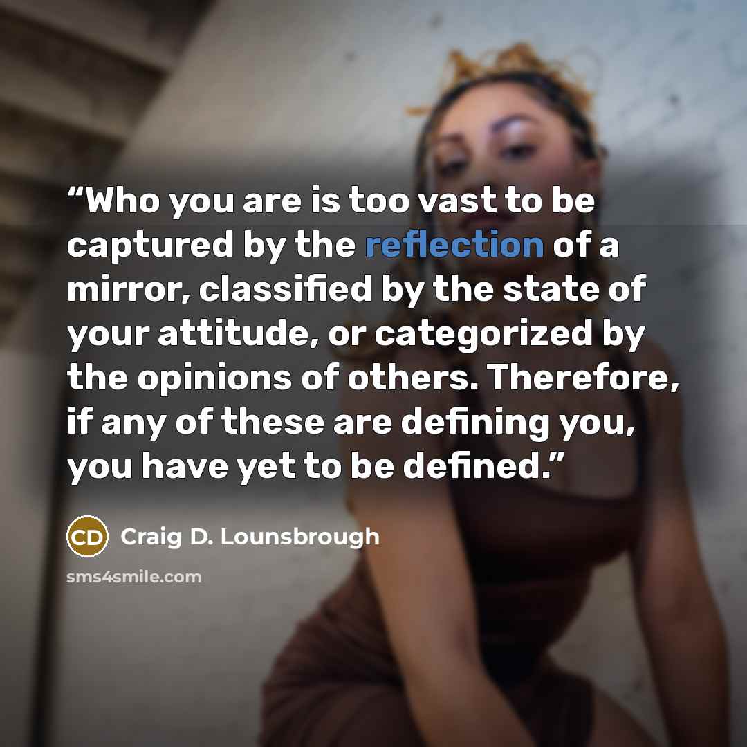 “Who you are is too vast to be captured by the reflection of a mirror, classified by the state of your attitude, or categorized by the opinions of others. Therefore, if any of these are defining you, you have yet to be defined.” quote by Craig D. Lounsbrough