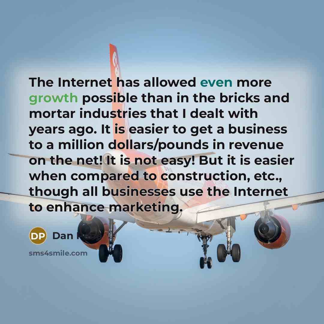 “The Internet has allowed even more growth possible than in the bricks and mortar industries that I dealt with years ago. It is easier to get a business to a million dollars/pounds in revenue on the net! It is not easy! But it is easier when compared to construction, etc., though all businesses use…” quote by Dan Pena
