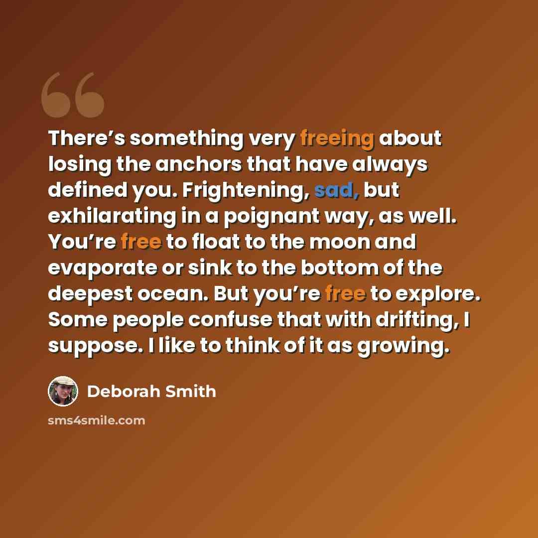 “There’s something very freeing about losing the anchors that have always defined you. Frightening, sad, but exhilarating in a poignant way, as well. You’re free to float to the moon and evaporate or sink to the bottom of the deepest ocean. But you’re free to explore. Some people confuse that with…” quote by Deborah Smith