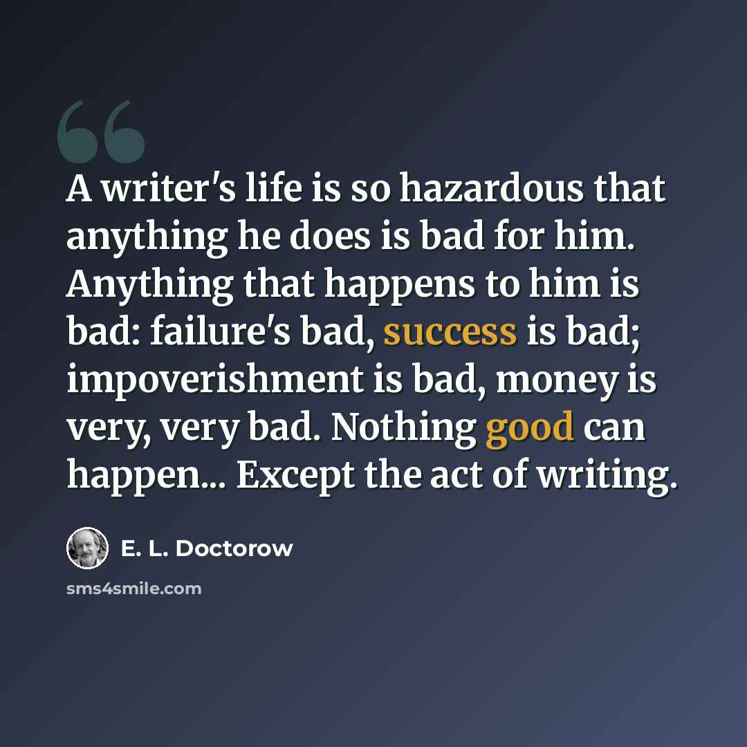 “A writer's life is so hazardous that anything he does is bad for him. Anything that happens to him is bad: failure's bad, success is bad; impoverishment is bad, money is very, very bad. Nothing good can happen... Except the act of writing.” quote by E. L. Doctorow