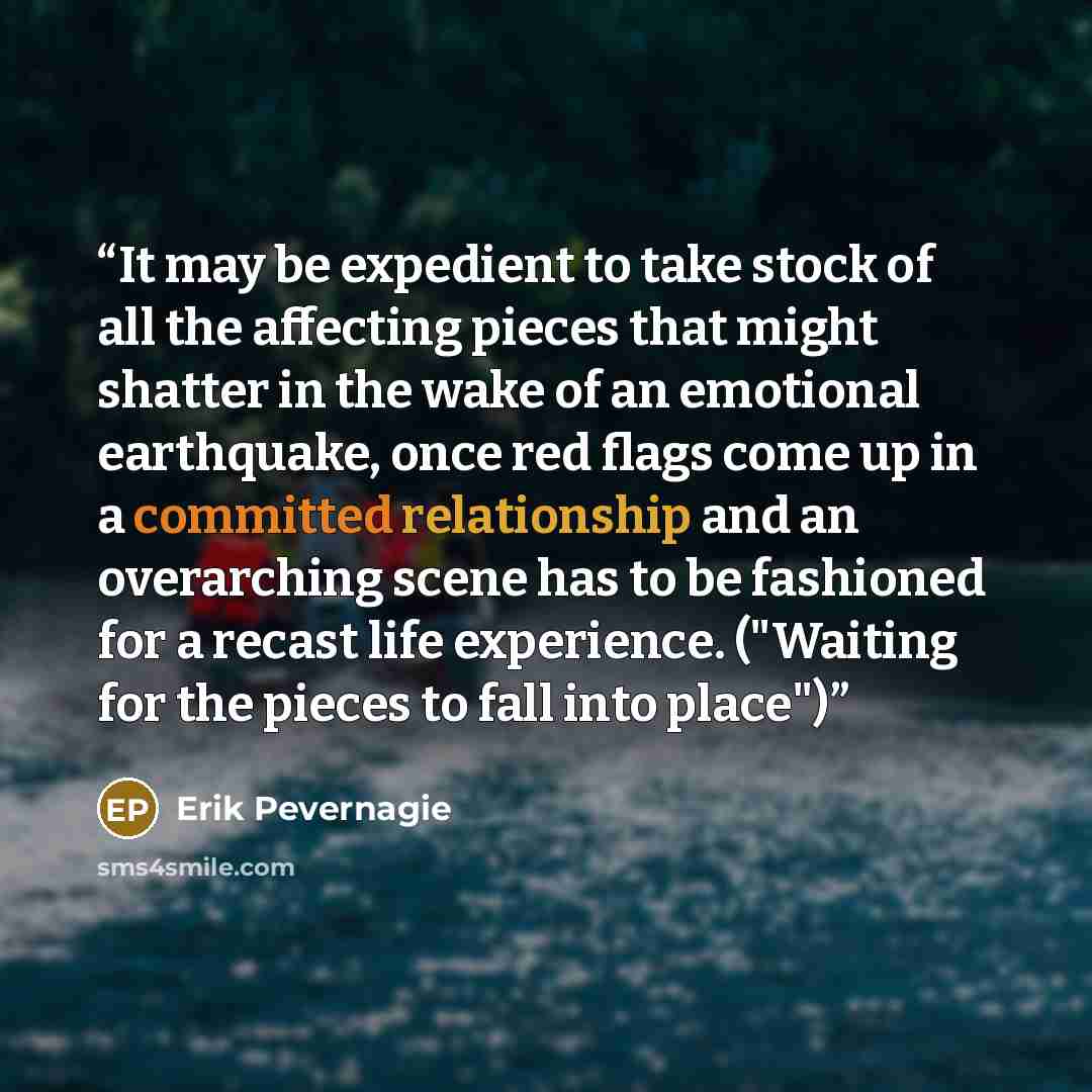 “It may be expedient to take stock of all the affecting pieces that might shatter in the wake of an emotional earthquake, once red flags come up in a committed relationship and an overarching scene has to be fashioned for a recast life experience. ("Waiting for the pieces to fall into place")” quote by Erik Pevernagie