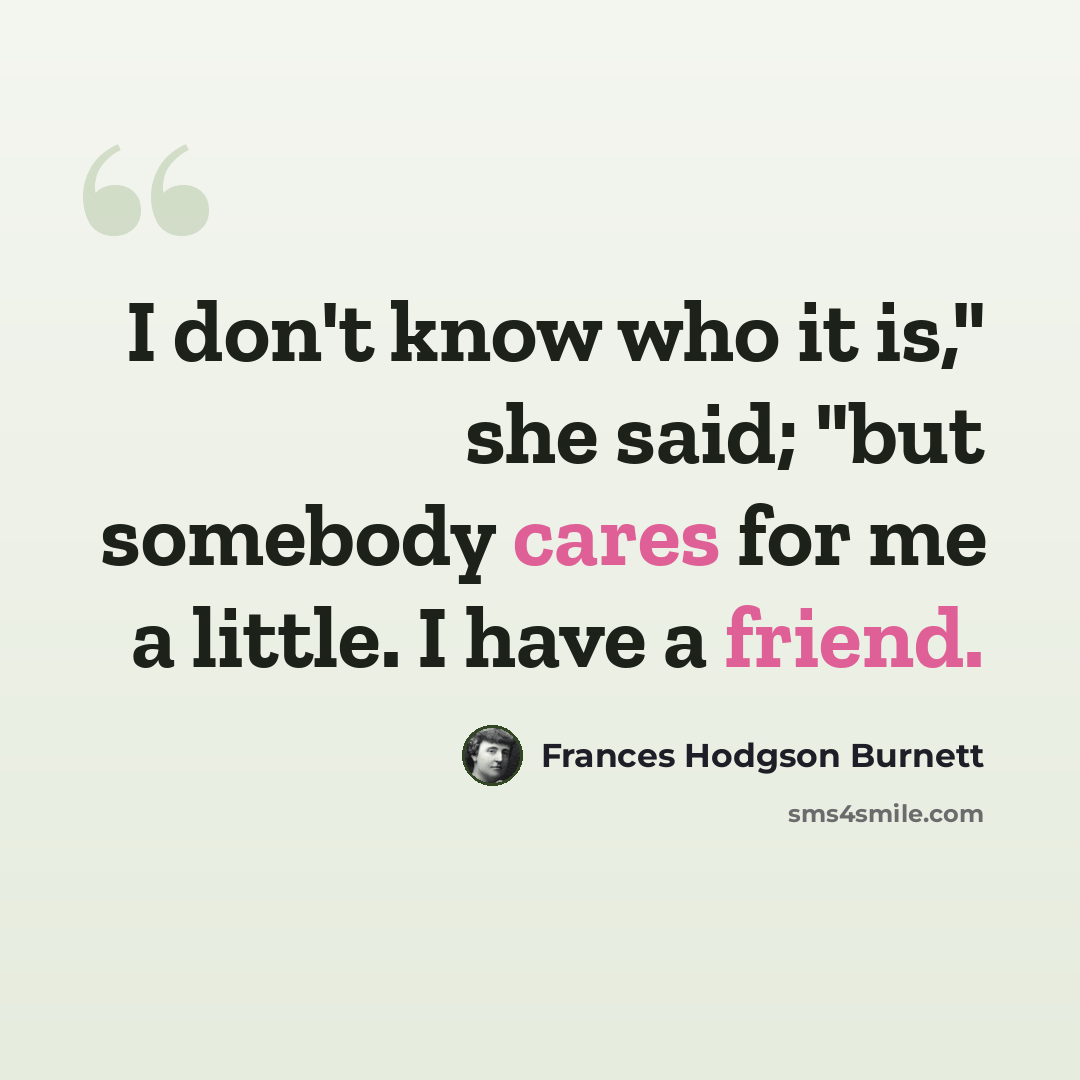 “I don't know who it is," she said; "but somebody cares for me a little. I have a friend.” quote by Frances Hodgson Burnett