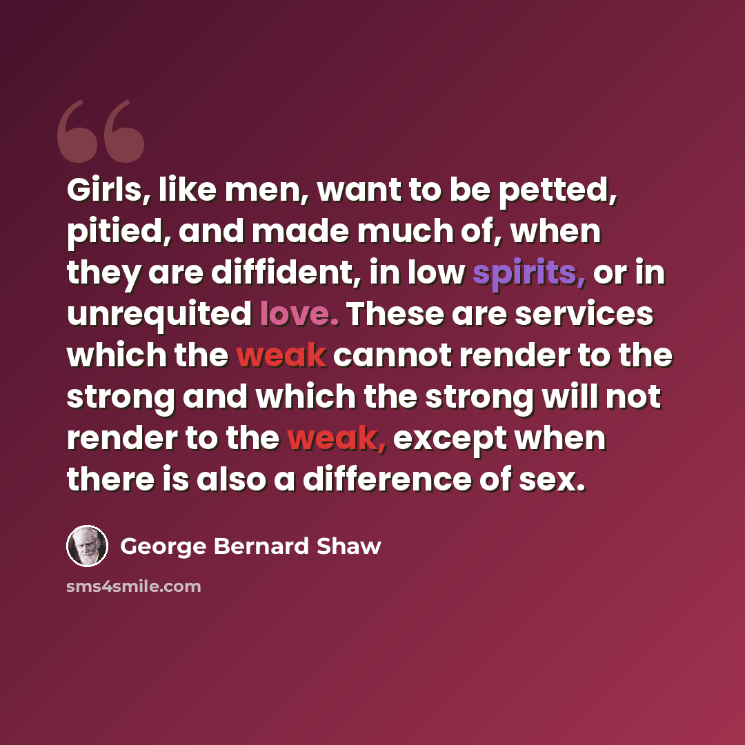 “Girls, like men, want to be petted, pitied, and made much of, when they are diffident, in low spirits, or in unrequited love. These are services which the weak cannot render to the strong and which the strong will not render to the weak, except when there is also a difference of sex.” quote by George Bernard Shaw