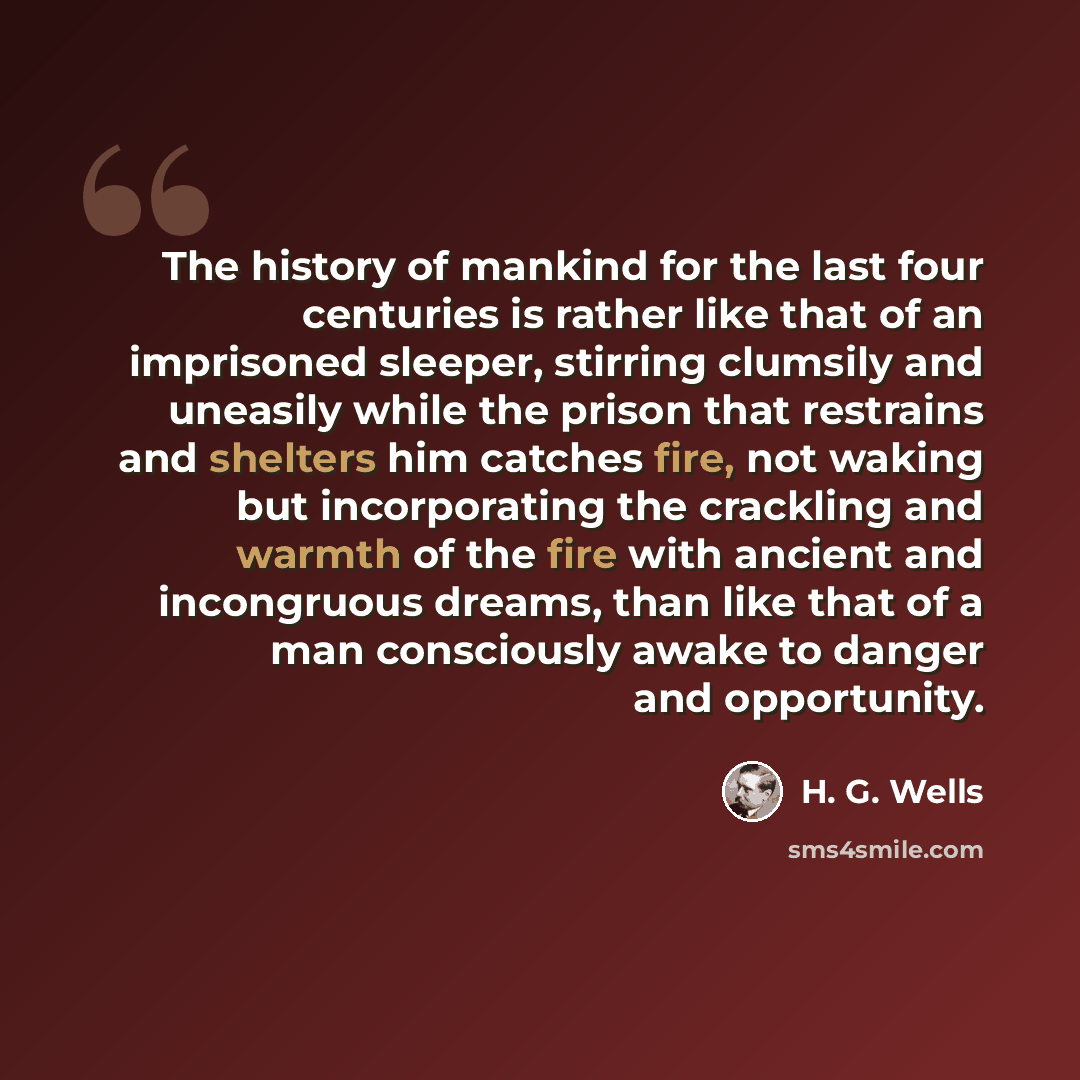 “The history of mankind for the last four centuries is rather like that of an imprisoned sleeper, stirring clumsily and uneasily while the prison that restrains and shelters him catches fire, not waking but incorporating the crackling and warmth of the fire with ancient and incongruous dreams, than…” quote by H. G. Wells