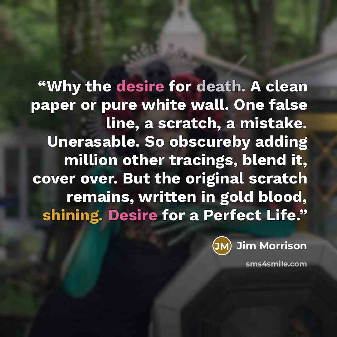 “Why the desire for death. A clean paper or pure white wall. One false line, a scratch, a mistake. Unerasable. So obscureby adding million other tracings, blend it, cover over. But the original scratch remains, written in gold blood, shining. Desire for a Perfect Life.” quote by Jim Morrison
