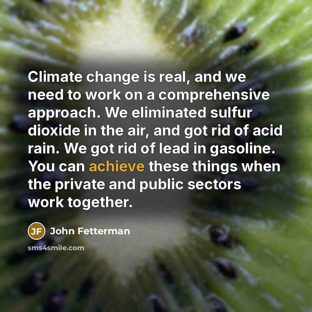 “Climate change is real, and we need to work on a comprehensive approach. We eliminated sulfur dioxide in the air, and got rid of acid rain. We got rid of lead in gasoline. You can achieve these things when the private and public sectors work together.” quote by John Fetterman