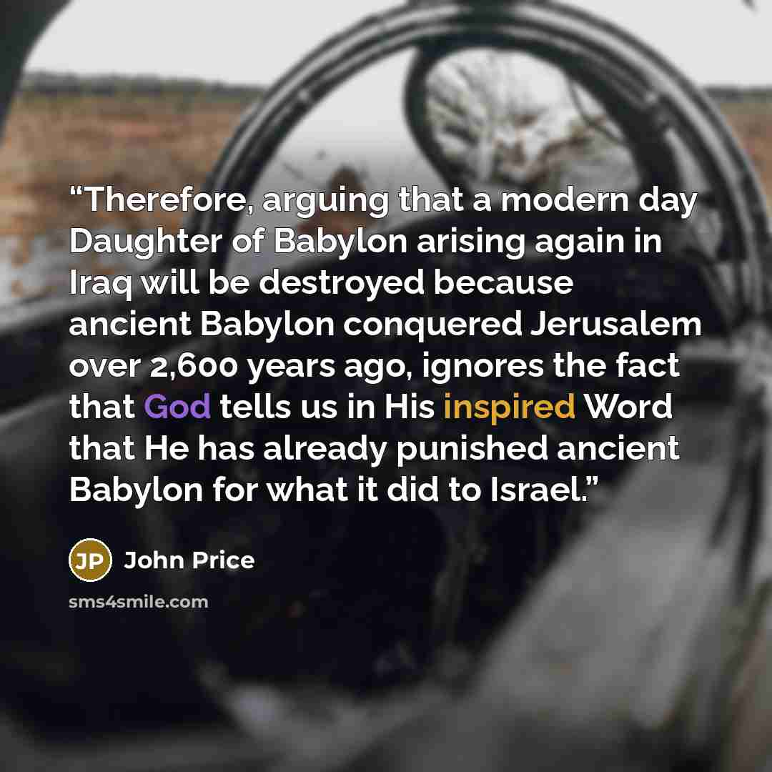 “Therefore, arguing that a modern day Daughter of Babylon arising again in Iraq will be destroyed because ancient Babylon conquered Jerusalem over 2,600 years ago, ignores the fact that God tells us in His inspired Word that He has already punished ancient Babylon for what it did to Israel.” quote by John Price