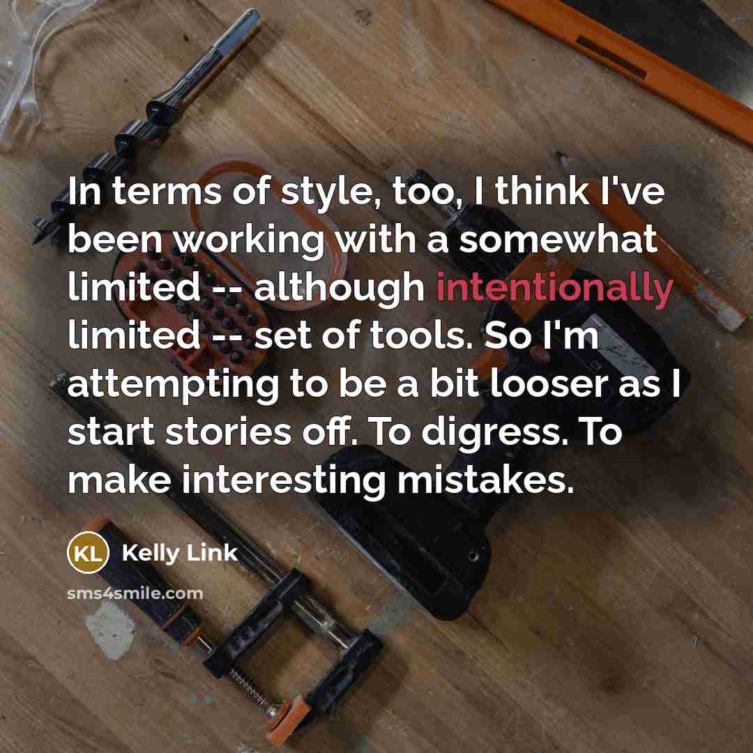 “In terms of style, too, I think I've been working with a somewhat limited -- although intentionally limited -- set of tools. So I'm attempting to be a bit looser as I start stories off. To digress. To make interesting mistakes.” quote by Kelly Link