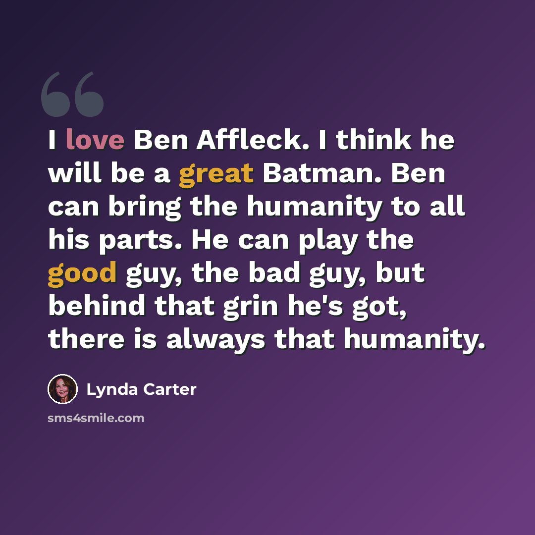 “I love Ben Affleck. I think he will be a great Batman. Ben can bring the humanity to all his parts. He can play the good guy, the bad guy, but behind that grin he's got, there is always that humanity.” quote by Lynda Carter