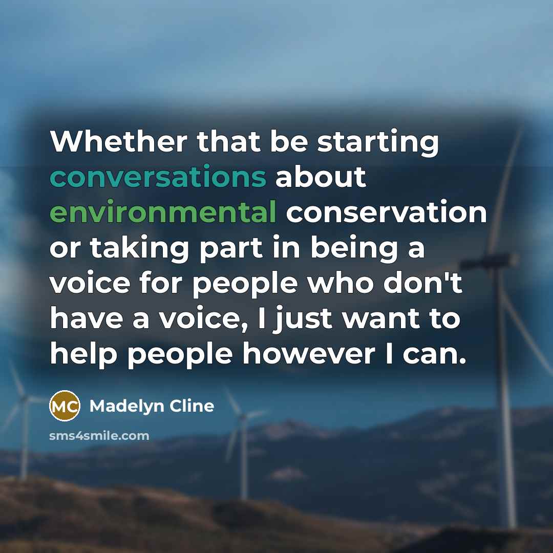 “Whether that be starting conversations about environmental conservation or taking part in being a voice for people who don't have a voice, I just want to help people however I can.” quote by Madelyn Cline