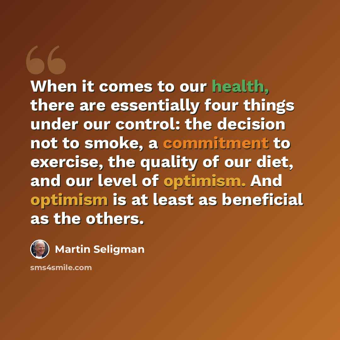 “When it comes to our health, there are essentially four things under our control: the decision not to smoke, a commitment to exercise, the quality of our diet, and our level of optimism. And optimism is at least as beneficial as the others.” quote by Martin Seligman