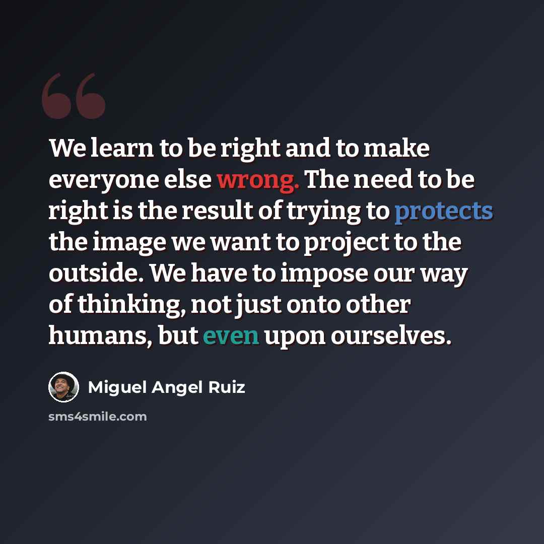 “We learn to be right and to make everyone else wrong. The need to be right is the result of trying to protects the image we want to project to the outside. We have to impose our way of thinking, not just onto other humans, but even upon ourselves.” quote by Miguel Angel Ruiz