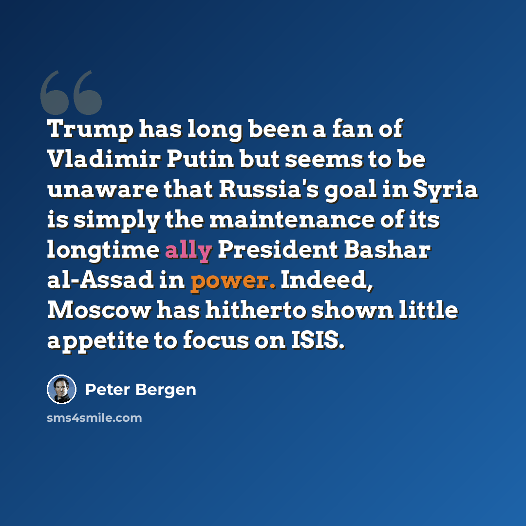“Trump has long been a fan of Vladimir Putin but seems to be unaware that Russia's goal in Syria is simply the maintenance of its longtime ally President Bashar al-Assad in power. Indeed, Moscow has hitherto shown little appetite to focus on ISIS.” quote by Peter Bergen