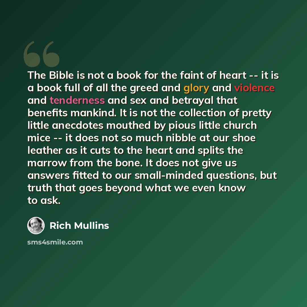 “The Bible is not a book for the faint of heart -- it is a book full of all the greed and glory and violence and tenderness and sex and betrayal that benefits mankind. It is not the collection of pretty little anecdotes mouthed by pious little church mice -- it does not so much nibble at our shoe…” quote by Rich Mullins