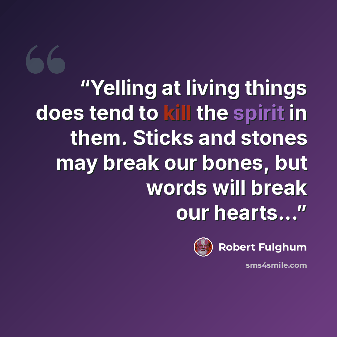“Yelling at living things does tend to kill the spirit in them. Sticks and stones may break our bones, but words will break our hearts...” quote by Robert Fulghum