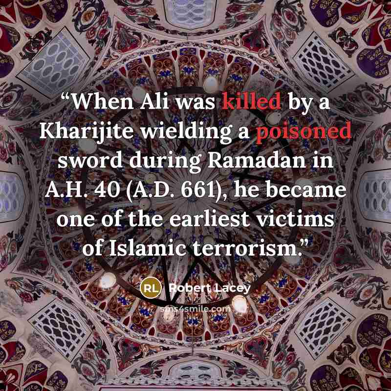 “When Ali was killed by a Kharijite wielding a poisoned sword during Ramadan in A.H. 40 (A.D. 661), he became one of the earliest victims of Islamic terrorism.” quote by Robert Lacey