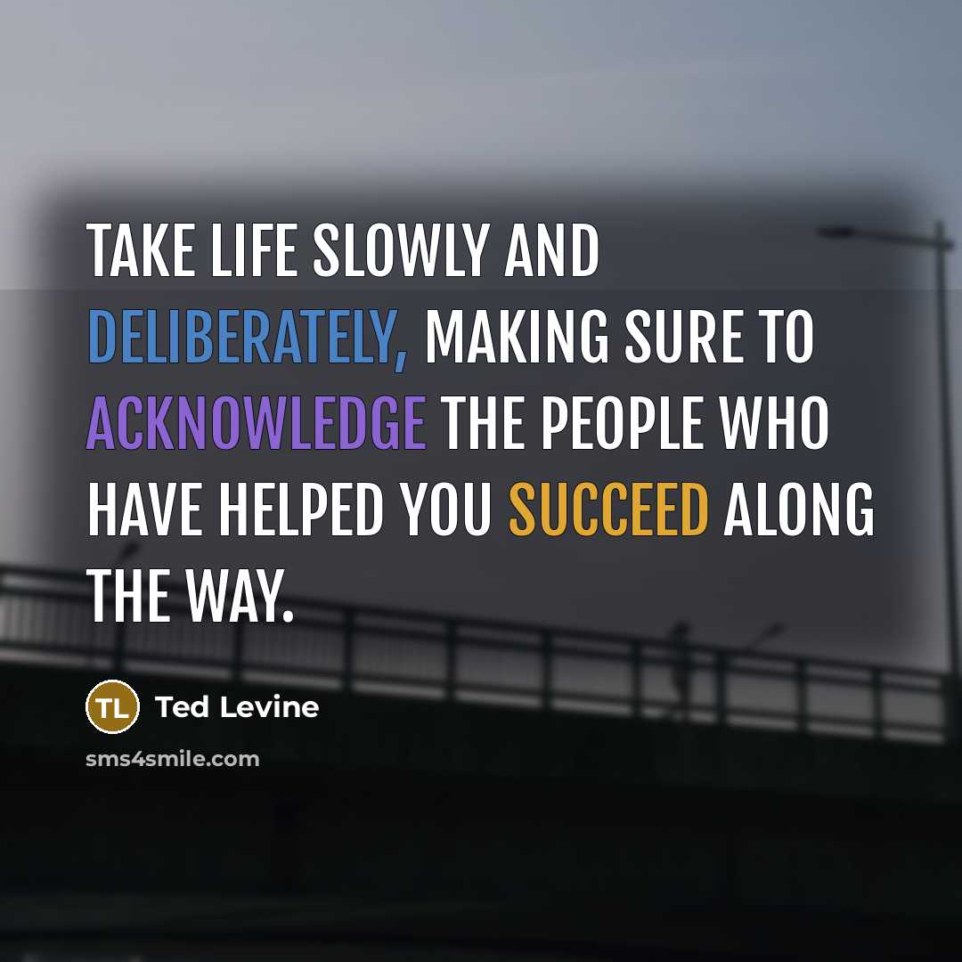 “Take life slowly and deliberately, making sure to acknowledge the people who have helped you succeed along the way.” quote by Ted Levine