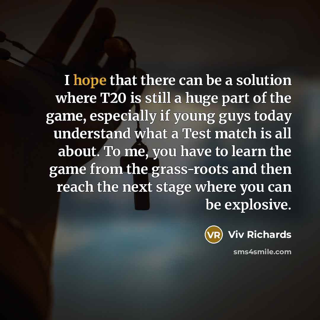 “I hope that there can be a solution where T20 is still a huge part of the game, especially if young guys today understand what a Test match is all about. To me, you have to learn the game from the grass-roots and then reach the next stage where you can be explosive.” quote by Viv Richards
