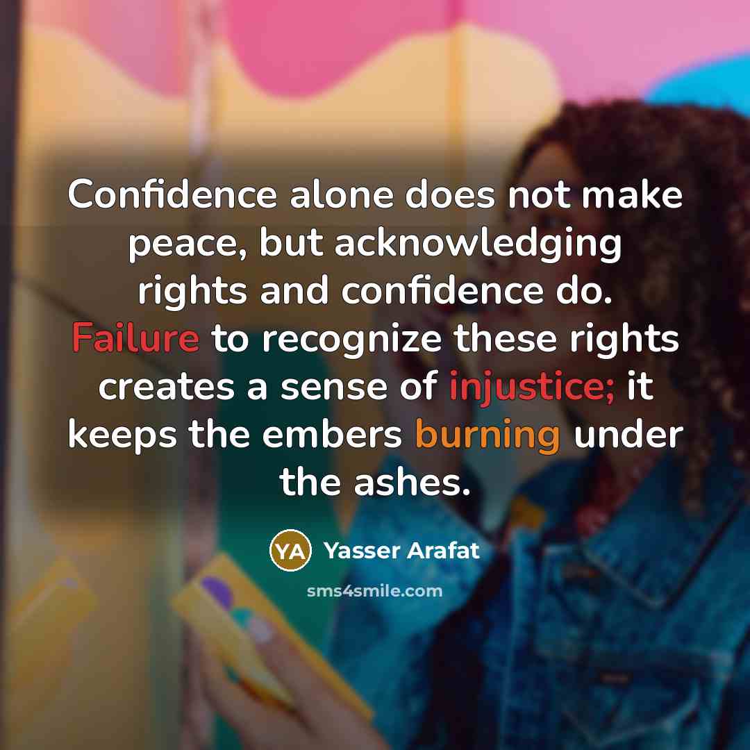 “Confidence alone does not make peace, but acknowledging rights and confidence do. Failure to recognize these rights creates a sense of injustice; it keeps the embers burning under the ashes.” quote by Yasser Arafat