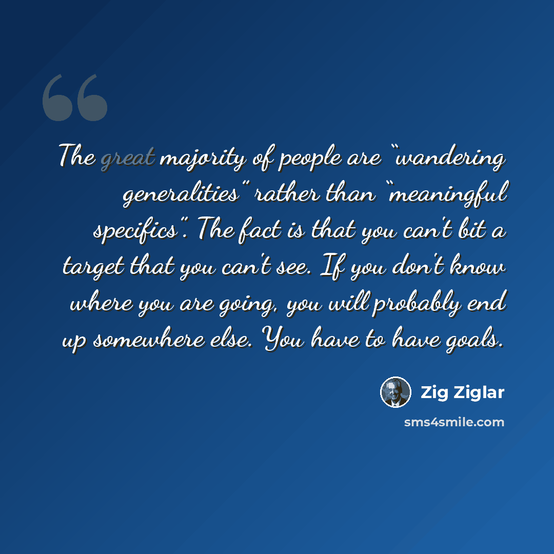 “The great majority of people are “wandering generalities” rather than “meaningful specifics”. The fact is that you can't bit a target that you can't see. If you don't know where you are going, you will probably end up somewhere else. You have to have goals.” quote by Zig Ziglar