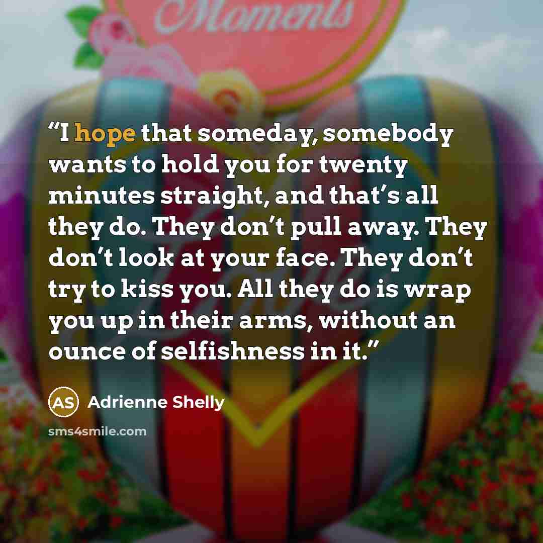 “I hope that someday, somebody wants to hold you for twenty minutes straight, and that’s all they do. They don’t pull away. They don’t look at your face. They don’t try to kiss you. All they do is wrap you up in their arms, without an ounce of selfishness in it.” quote by Adrienne Shelly