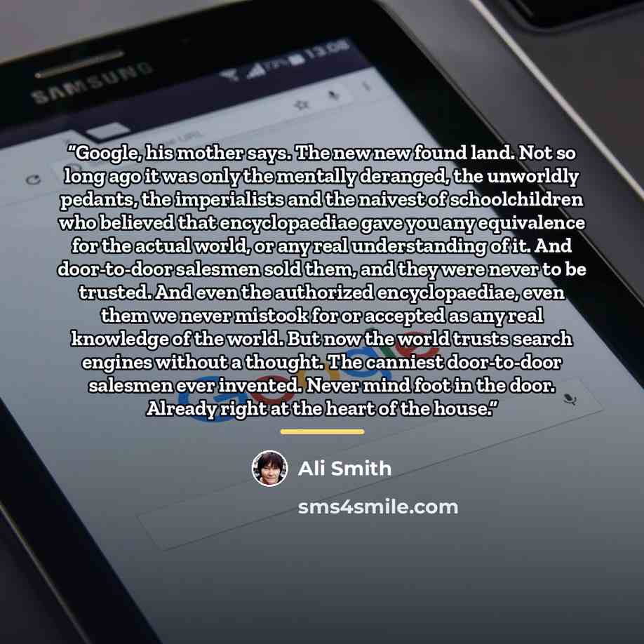 “Google, his mother says. The new new found land. Not so long ago it was only the mentally deranged, the unworldly pedants, the imperialists and the naivest of schoolchildren who believed that encyclopaediae gave you any equivalence for the actual world, or any real understanding of it. And…” quote by Ali Smith