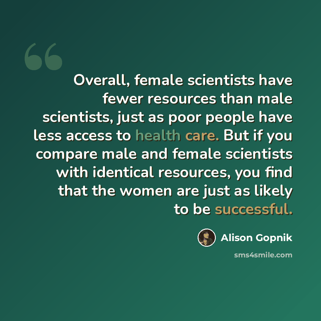 “Overall, female scientists have fewer resources than male scientists, just as poor people have less access to health care. But if you compare male and female scientists with identical resources, you find that the women are just as likely to be successful.” quote by Alison Gopnik