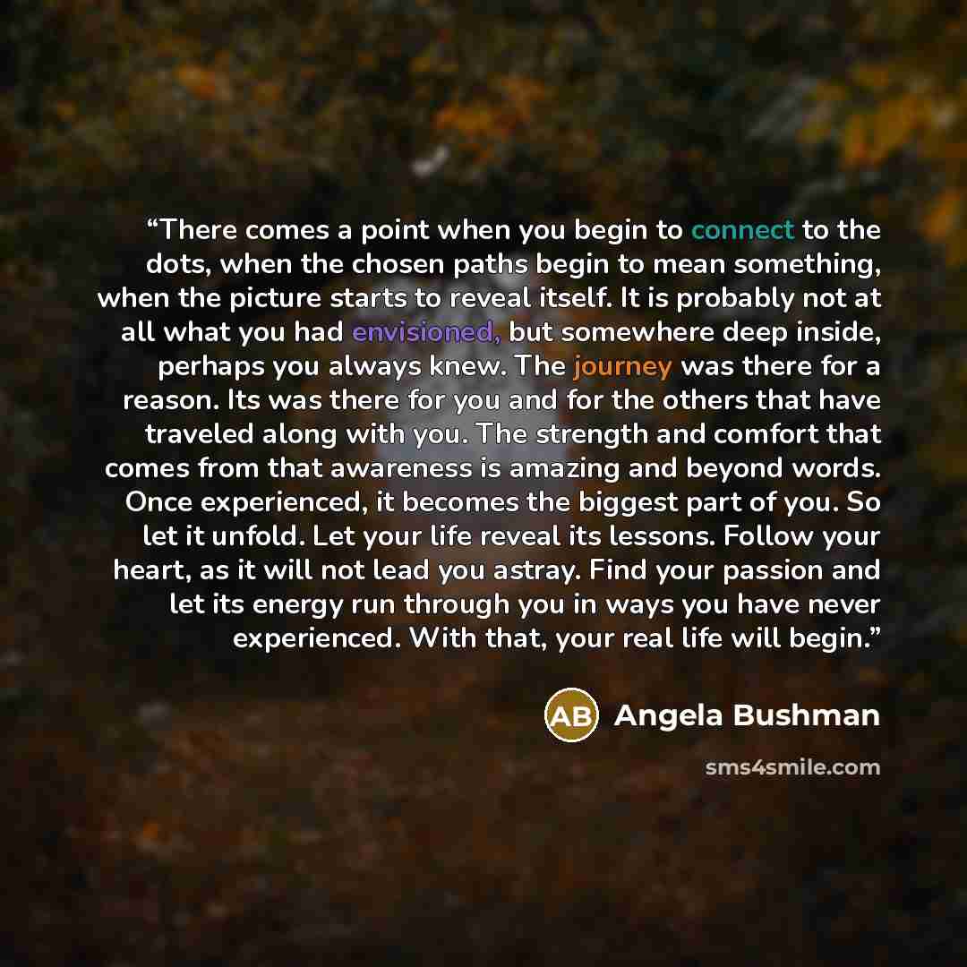“There comes a point when you begin to connect to the dots, when the chosen paths begin to mean something, when the picture starts to reveal itself. It is probably not at all what you had envisioned, but somewhere deep inside, perhaps you always knew. The journey was there for a reason. Its was…” quote by Angela Bushman