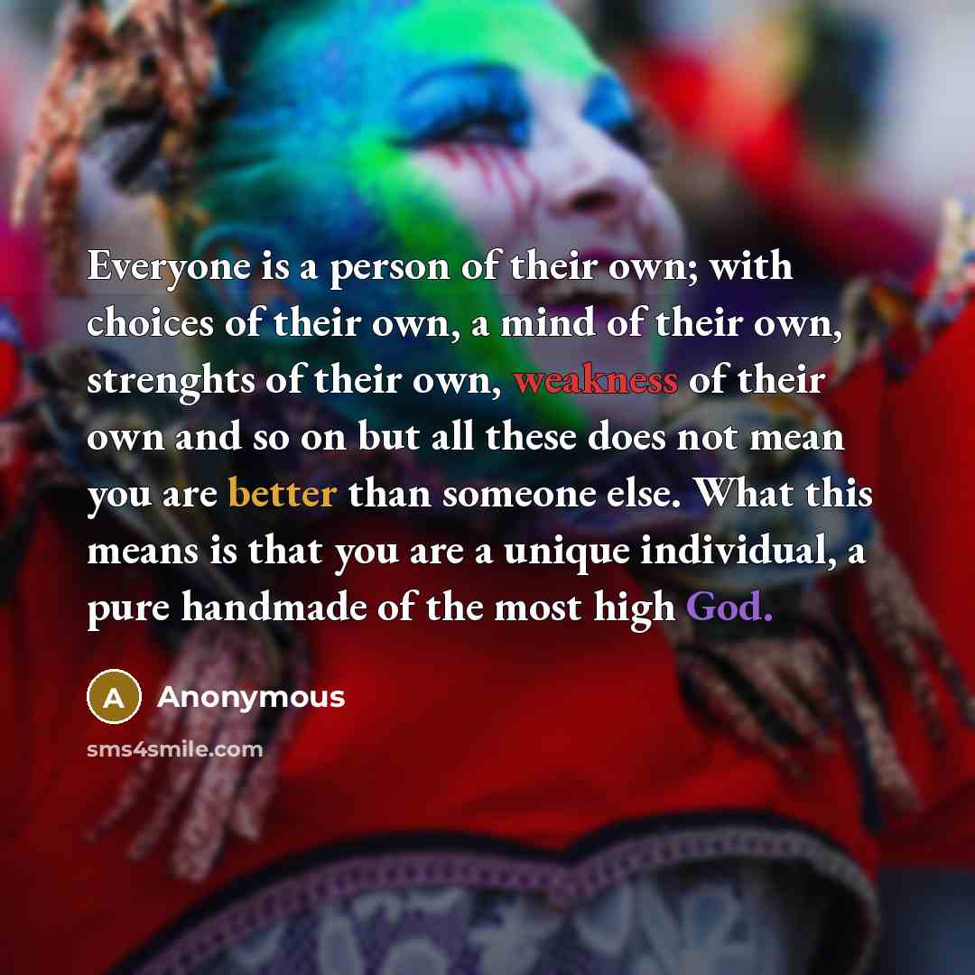 “Everyone is a person of their own; with choices of their own, a mind of their own, strenghts of their own, weakness of their own and so on but all these does not mean you are better than someone else. What this means is that you are a unique individual, a pure handmade of the most high God.” quote by Anonymous