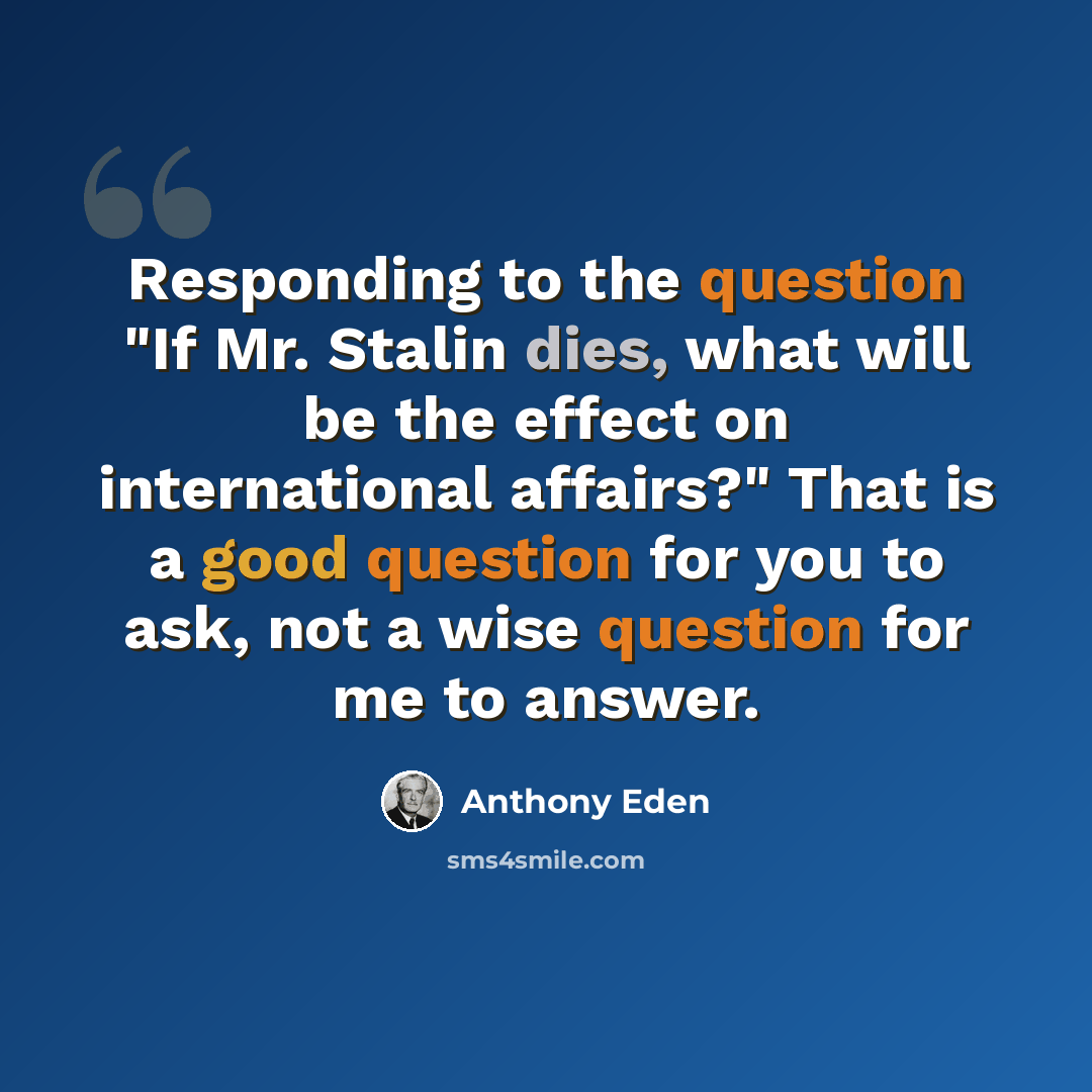 “Responding to the question "If Mr. Stalin dies, what will be the effect on international affairs?" That is a good question for you to ask, not a wise question for me to answer.” quote by Anthony Eden