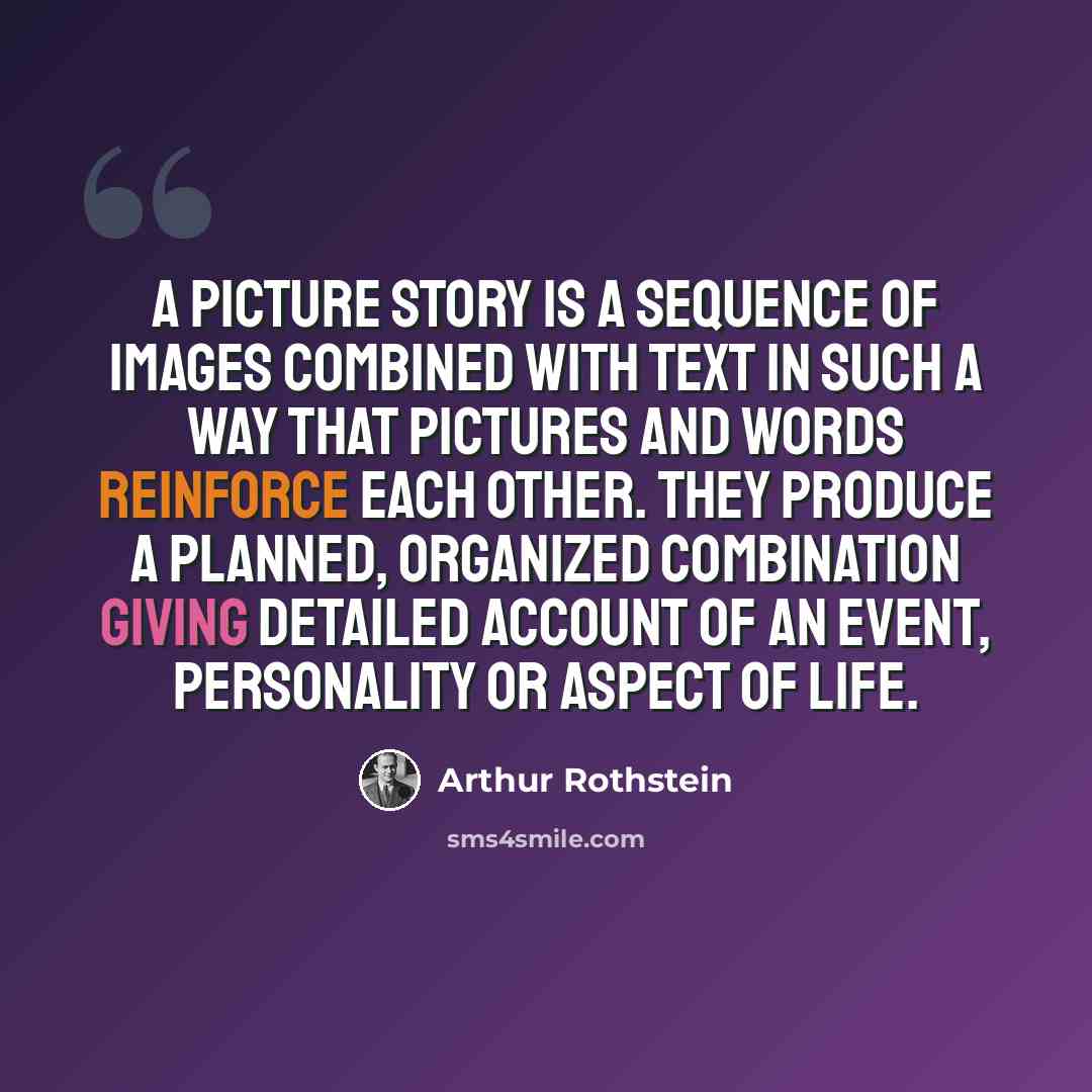 “A picture story is a sequence of images combined with text in such a way that pictures and words reinforce each other. They produce a planned, organized combination giving detailed account of an event, personality or aspect of life.” quote by Arthur Rothstein