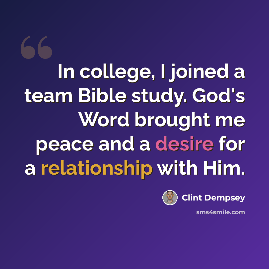 “In college, I joined a team Bible study. God's Word brought me peace and a desire for a relationship with Him.” quote by Clint Dempsey