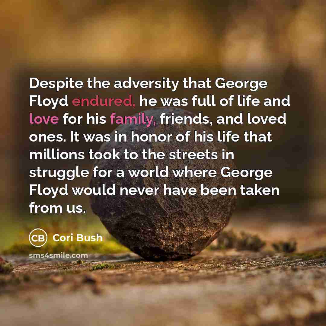 “Despite the adversity that George Floyd endured, he was full of life and love for his family, friends, and loved ones. It was in honor of his life that millions took to the streets in struggle for a world where George Floyd would never have been taken from us.” quote by Cori Bush