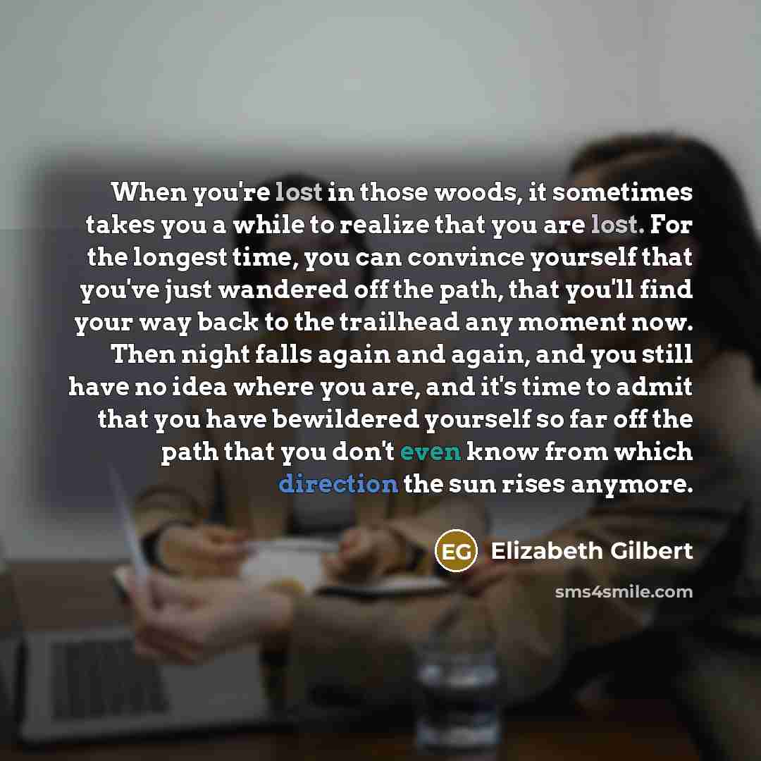 “When you're lost in those woods, it sometimes takes you a while to realize that you are lost. For the longest time, you can convince yourself that you've just wandered off the path, that you'll find your way back to the trailhead any moment now. Then night falls again and again, and you still have…” quote by Elizabeth Gilbert