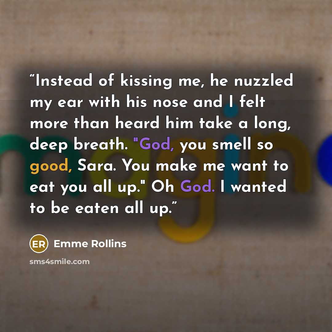 “Instead of kissing me, he nuzzled my ear with his nose and I felt more than heard him take a long, deep breath. "God, you smell so good, Sara. You make me want to eat you all up." Oh God. I wanted to be eaten all up.” quote by Emme Rollins