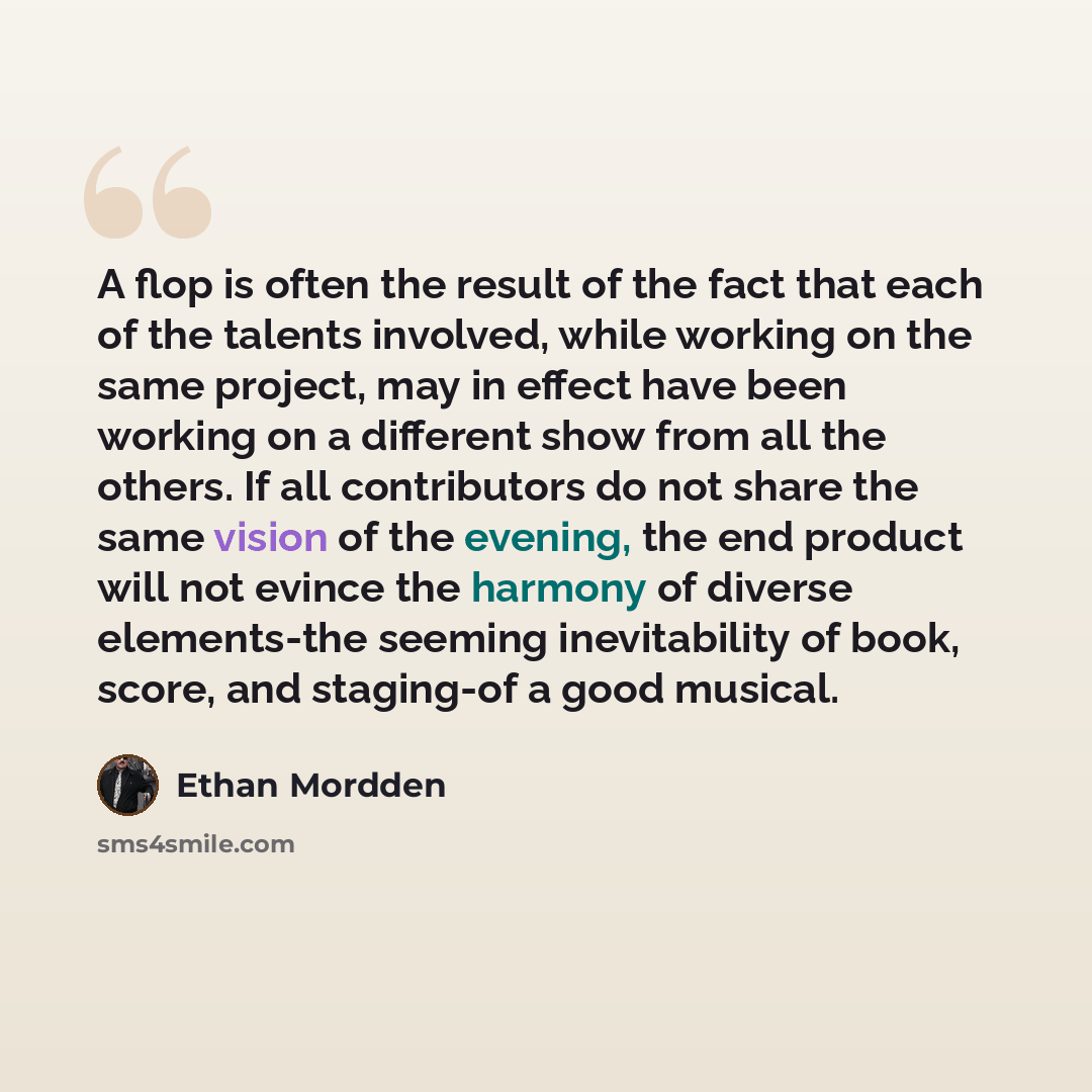 “A flop is often the result of the fact that each of the talents involved, while working on the same project, may in effect have been working on a different show from all the others. If all contributors do not share the same vision of the evening, the end product will not evince the harmony of…” quote by Ethan Mordden