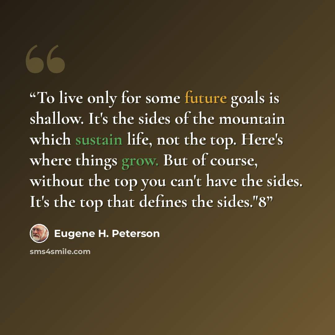 “To live only for some future goals is shallow. It's the sides of the mountain which sustain life, not the top. Here's where things grow. But of course, without the top you can't have the sides. It's the top that defines the sides."8” quote by Eugene H. Peterson