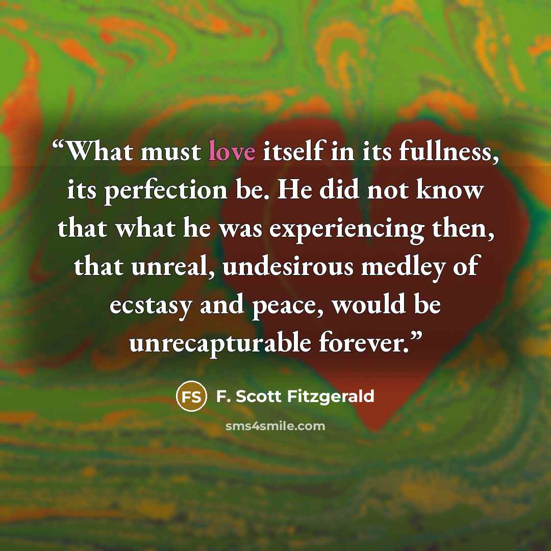 “What must love itself in its fullness, its perfection be. He did not know that what he was experiencing then, that unreal, undesirous medley of ecstasy and peace, would be unrecapturable forever.” quote by F. Scott Fitzgerald