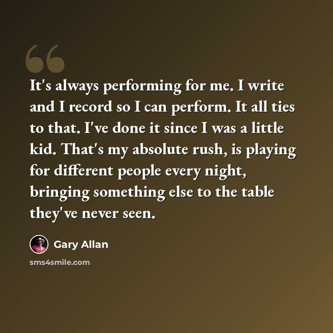 “It's always performing for me. I write and I record so I can perform. It all ties to that. I've done it since I was a little kid. That's my absolute rush, is playing for different people every night, bringing something else to the table they've never seen.” quote by Gary Allan