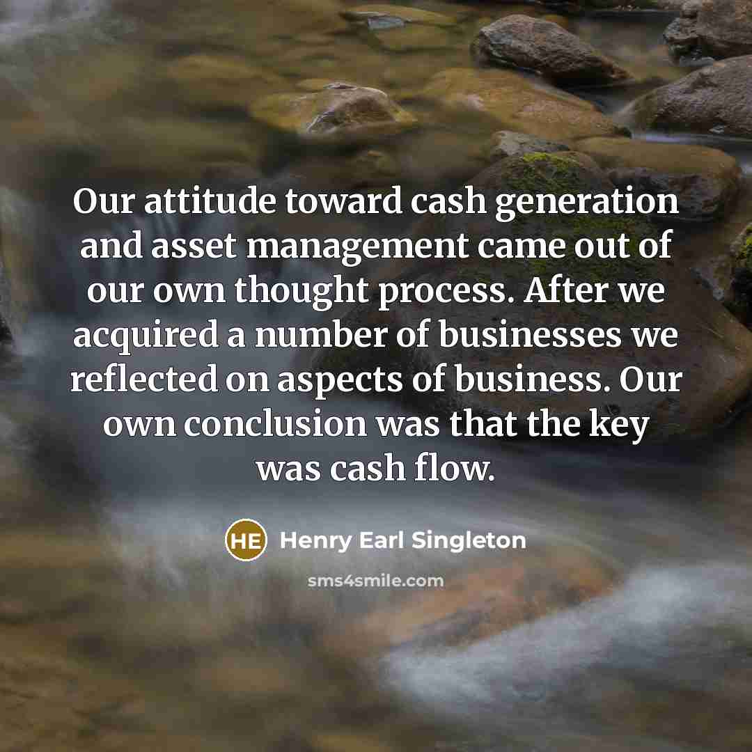 “Our attitude toward cash generation and asset management came out of our own thought process. After we acquired a number of businesses we reflected on aspects of business. Our own conclusion was that the key was cash flow.” quote by Henry Earl Singleton