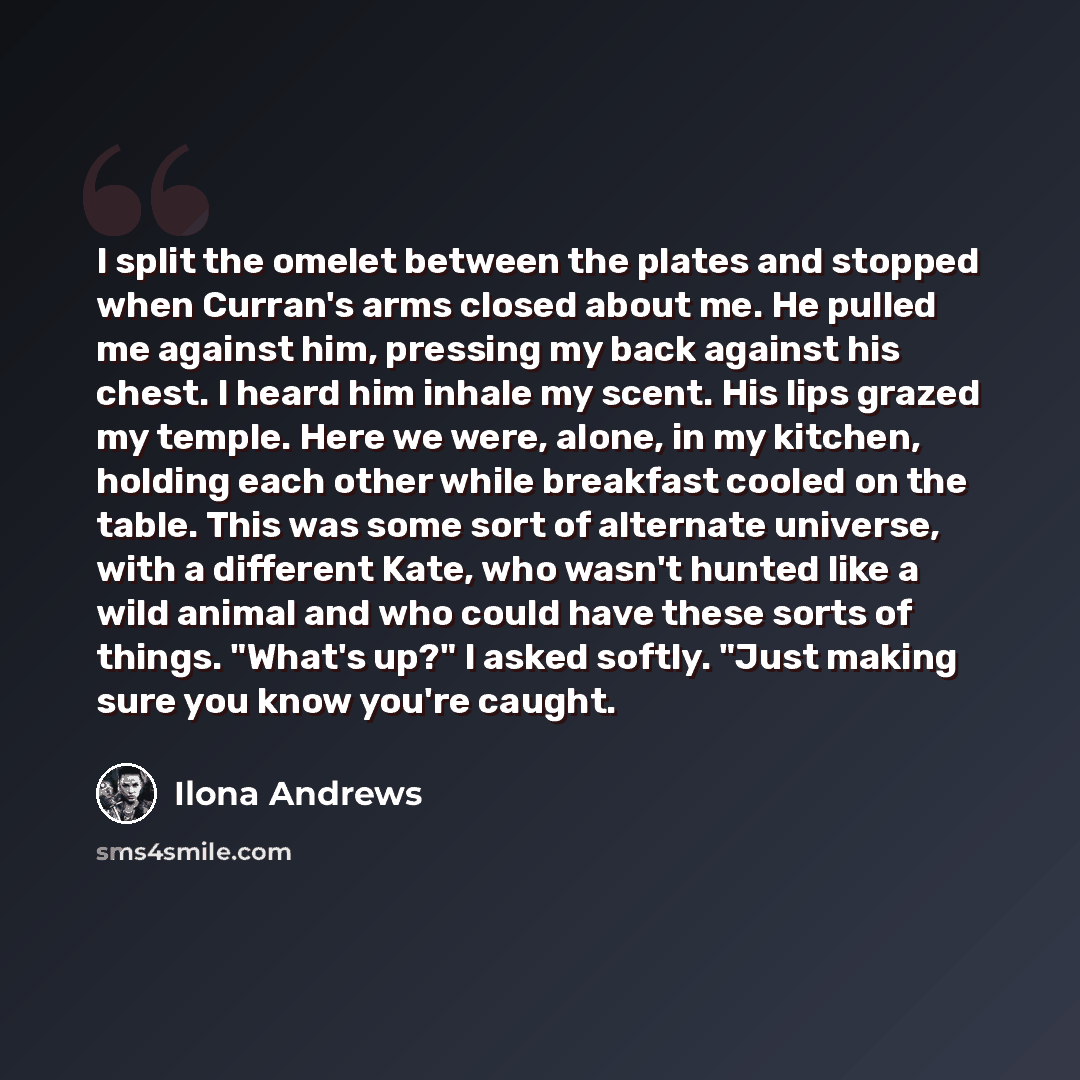 “I split the omelet between the plates and stopped when Curran's arms closed about me. He pulled me against him, pressing my back against his chest. I heard him inhale my scent. His lips grazed my temple. Here we were, alone, in my kitchen, holding each other while breakfast cooled on the table…” quote by Ilona Andrews