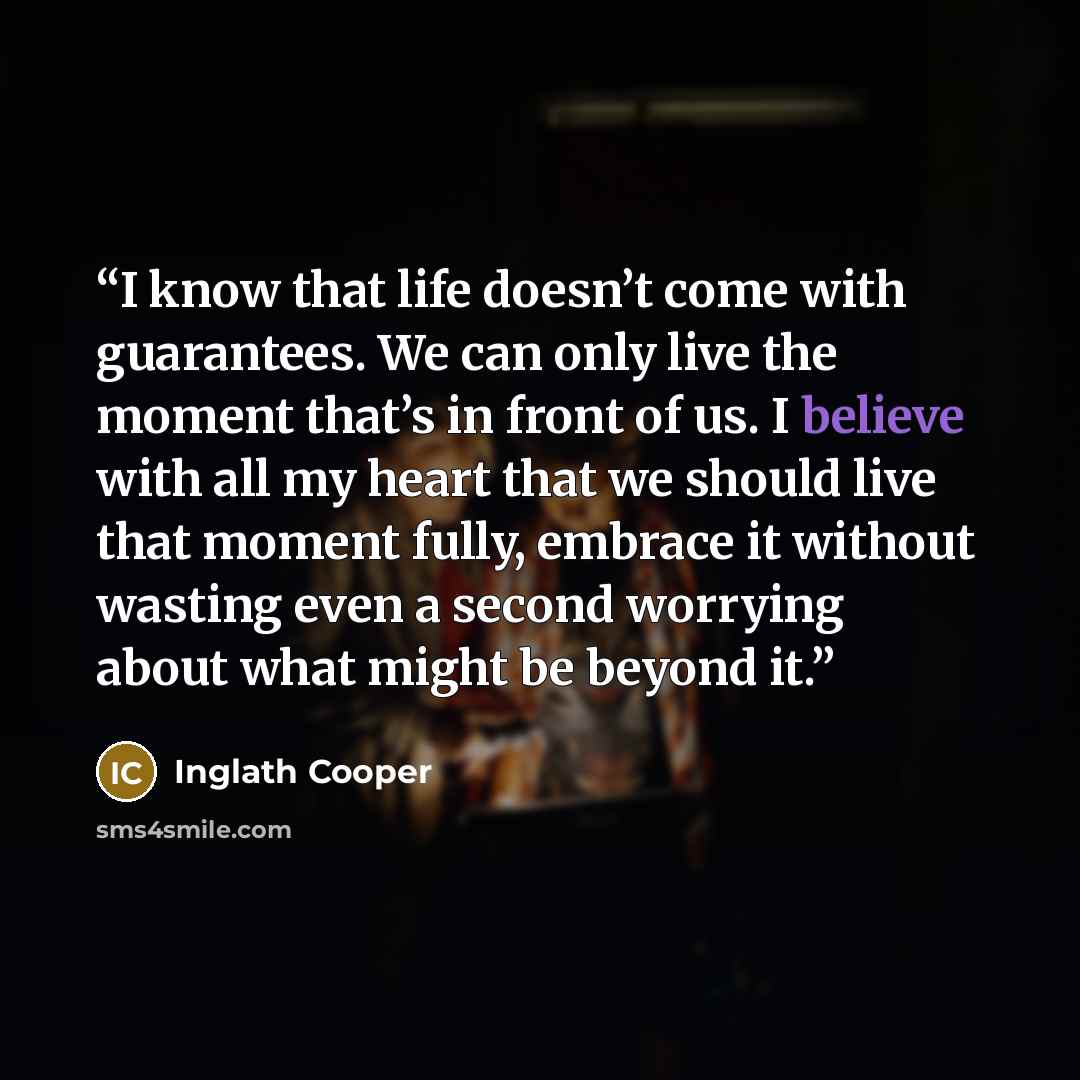 “I know that life doesn’t come with guarantees. We can only live the moment that’s in front of us. I believe with all my heart that we should live that moment fully, embrace it without wasting even a second worrying about what might be beyond it.” quote by Inglath Cooper
